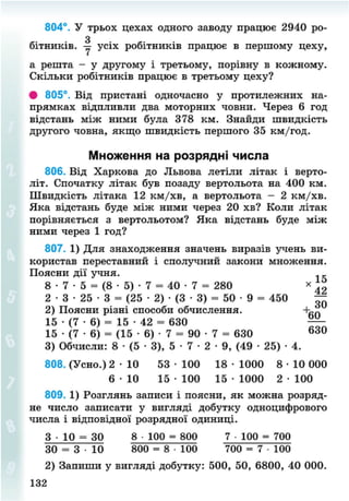 804°. У трьох цехах одного заводу працює 2940 ро-
бітників. -у усіх робітників працює в першому цеху,
а решта - у другому і третьому, порівну в кожному.
Скільки робітників працює в третьому цеху?
• 805°. Від пристані одночасно у протилежних на-
прямках відпливли два моторних човни. Через 6 год
відстань між ними була 378 км. Знайди швидкість
другого човна, якщо швидкість першого 35 км/год.
Множення на розрядні числа
806. Від Харкова до Львова летіли літак і верто-
літ. Спочатку літак був позаду вертольота на 400 км.
Швидкість літака 12 км/хв, а вертольота - 2 км/хв.
Яка відстань буде між ними через 20 хв? Коли літак
порівняється з вертольотом? Яка відстань буде між
ними через 1 год?
807. 1) Для знаходження значень виразів учень ви-
користав переставний і сполучний закони множення.
Поясни дії учня. 1
8 • 7 • 5 = (8 • 5) • 7 = 40 • 7 = 280 *
2 • 3 • 25 • 3 = (25 • 2) • (3 • 3) = 50 • 9 = 450 —
2) Поясни різні способи обчислення.
15 • (7 • 6) = 15 • 42 = 630 —
15 • (7 • 6) = (15 • 6) • 7 = 90 • 7 = 630 6 3 0
3) Обчисли: 8 • (5 • 3), 5 • 7 • 2 • 9, (49 • 25) • 4.
808. (Усно.) 2 - Ю 53 • 100 18 • 1000 8 • 10 000
6 - Ю 15 • 100 15 • 1000 2 • 100
809. 1) Розглянь записи і поясни, як можна розряд-
не число записати у вигляді добутку одноцифрового
числа і відповідної розрядної одиниці.
3 • 10 = ЗО 8 100 = 800 7 • 100 = 700
ЗО = 3 • 10 800 = 8 • 100 700 = 7 • 100
2) Запиши у вигляді добутку: 500, 50, 6800, 40 000.
132
8NEXT.COM
 
