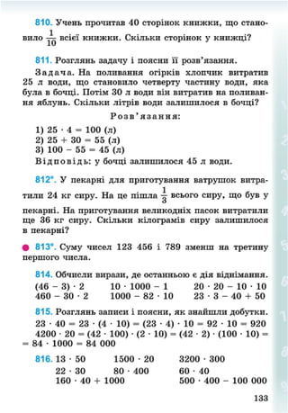 810. Учень прочитав 40 сторінок книжки, що стано-
вило всієї книжки. Скільки сторінок у книжці?
811. Розглянь задачу і поясни її розв'язання.
З а д а ч а . На поливання огірків хлопчик витратив
25 л води, що становило четверту частину води, яка
була в бочці. Потім ЗО л води він витратив на поливан-
ня яблунь. Скільки літрів води залишилося в бочці?
Р о з в ' я з а н н я :
1) 25 • 4 = 100 (л)
2) 25 + 30 = 55 (л)
3) 100 - 55 = 45 (л)
В і д п о в і д ь : у бочці залишилося 45 л води.
812°. У пекарні для приготування ватрушок витра-
тили 24 кг сиру. На це пішла всього сиру, що був у
пекарні. На приготування великодніх пасок витратили
ще 36 кг сиру. Скільки кілограмів сиру залишилося
в пекарні?
# 813°. Суму чисел 123 456 і 789 зменш на третину
першого числа.
814. Обчисли вирази, де останньою є дія віднімання.
(46 - 3) • 2 10 • 1000 - 1 20 • 20 - 10 • 10
460 - 3 0 - 2 1000 - 8 2 - 1 0 2 3 - 3 - 40 + 50
815. Розглянь записи і поясни, як знайшли добутки.
23 • 40 = 23 • (4 • 10) = (23 • 4) • 10 = 92 • 10 = 920
4200 • 20 = (42 • 100) • (2 • 10) = (42 • 2) • (100 • 10) =
= 84 • 1000 = 84 000
816. 13 • 50 1500 • 20 3200 • 300
22 - 3 0 80 • 400 60 • 40
160 • 40 + 1000 500 • 400 - 100 000
133
8NEXT.COM
 