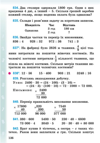 834. Два столяри одержали 1800 грн. Один з них
працював 4 дні, а інший - 5. Скільки грошей заробив
кожний столяр, якщо поденна оплата була однакова?
835. Склади і розв'яжи задачу за коротким записом.
Швидкість Час Відстань
Л 3 год 180 км
Однакова
2 год ?
836. Знайди частки та перевір їх множенням.
836 : 4 928 : 32 972 : 36 741 : З
837°. На фабриці було 2826 м тканини. 1 цієї тка-
нини витратили на пошиття жіночих костюмів. На
1
чоловічі костюми витратили — кількості тканини, що
пішла на жіночі костюми. Скільки метрів тканини ви-
тратили на пошиття чоловічих костюмів?
• 838°. 12 - 5 6 15 • 400 903 : 21 3248 : 16
839. Розглянь знаходження добутку.
Усно: 2400 • 30 = (24 • 100) • (3 • 10) =
= (24 • 3) • (100 • 10) = 72 • 1000 = 72 000.
П и с ь м о в о : у 2400
30
72 000
840. Перевір правильність виконання множення.
* 17800 „320 х 7540
40_ 300 * 50
712 000 96 000 377 000
841. 380 • 600 5400 • 50 230 • 40 - 6800
73 000 • 4 3040 - 5 2 0 - 3 0 - 4 0 + 80 000
842. Брат купив к тістечок, а сестра - с таких тіс-
течок. Разом вони заплатили а грн. Скільки коштує
136
8NEXT.COM
 