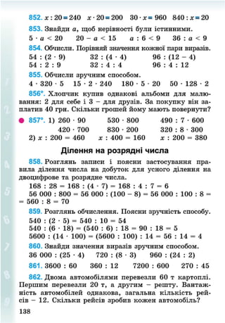 852. х : 20 = 240 х - 2 0 = 200 3 0 - * = 960 8 4 0 : х = 20
853. Знайди а, щоб нерівності були істинними.
5 • а < 20 20 - а < 15 а : 6 < 9 36 : а < 9
854. Обчисли. Порівняй значення кожної пари виразів.
54 : (2 • 9) 32 : (4 • 4) 96 : (12 - 4)
54 : 2 : 9 32 : 4 : 4 96 : 4 : 12
855. Обчисли зручним способом.
4 - 3 2 0 - 5 1 5 - 2 - 2 4 0 180 • 5 • 20 50 - 1 2 8 - 2
856°. Хлопчик купив однакові альбоми для малю-
вання: 2 для себе і 3 - для друзів. За покупку він за-
платив 40 грн. Скільки грошей йому мають повернути?
• 857°. 1) 260 • 90 530 • 800 490 : 7 • 600
420 • 700 830 • 200 320 : 8 • 300
2) х : 200 = 460 * : 400 = 160 х : 200 = 380
Ділення на розрядні числа
858. Розглянь записи і поясни застосування пра-
вила ділення числа на добуток для усного ділення на
двоцифрове та розрядне числа.
168 : 28 = 168 : (4 • 7) = 168 : 4 : 7 = 6
56 000 : 800 = 56 000 : (100 - 8) = 56 000 : 100 : 8 =
= 560 : 8 = 70
859. Розглянь обчислення. Поясни зручність способу.
540 : (2 • 5) = 540 : 10 = 54
540 : (6 • 18) = (540 : 6) : 18 = 90 : 18 = 5
5600 : (14 • 100) = (5600 : 100) : 14 = 56 : 14 = 4
860. Знайди значення виразів зручним способом.
36 000 : (25 • 4) 720 : (8 • 3) 960 : (24 : 2)
861. 3600 : 60 360 : 12 7200 : 600 270 : 45
862. Двома автомобілями перевезли 60 т картоплі.
Першим перевезли 20 т, а другим - решту. Вантаж-
ність автомобілей однакова, загальна кількість рей-
сів - 12. Скільки рейсів зробив кожен автомобіль?
138
8NEXT.COM
 