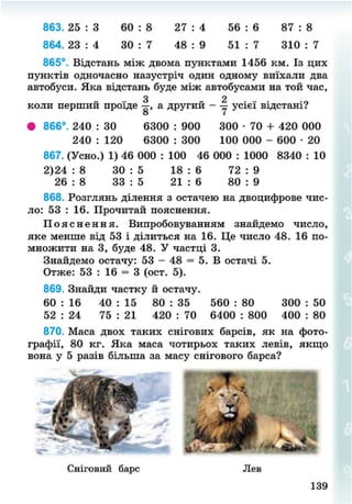 863. 25 : 3 60 : 8 27 : 4 56 : 6 87 : 8
864. 23 : 4 ЗО : 7 48 : 9 51 : 7 310 : 7
865°. Відстань між двома пунктами 1456 км. Із цих
пунктів одночасно назустріч один одному виїхали два
автобуси. Яка відстань буде між автобусами на той час,
З 2
коли перший проїде —, а другий - — усієї відстані?
о " І
• 866°. 240 : ЗО 6300 : 900 300 • 70 + 420 000
240 : 120 6300 : 300 100 000 - 600 • 20
867. (Усно.) 1) 46 000 : 100 46 000 : 1000 8340 : 10
2)24 : 8 30 : 5 18 : 6 72 : 9
26 : 8 33 : 5 21 : 6 80 : 9
868. Розглянь ділення з остачею на двоцифрове чис-
ло: 53 : 16. Прочитай пояснення.
П о я с н е н н я . Випробовуванням знайдемо число,
яке менше від 53 і ділиться на 16. Це число 48. 16 по-
множити на 3, буде 48. У частці 3.
Знайдемо остачу: 53 - 48 = 5. В остачі 5.
Отже: 53 : 16 = 3 (ост. 5).
869. Знайди частку й остачу.
60 : 16 40 : 15 80 : 35 560 : 80 300 : 50
52 : 24 75 : 21 420 : 70 6400 : 800 400 : 80
870. Маса двох таких снігових барсів, як на фото-
графії, 80 кг. Яка маса чотирьох таких левів, якщо
вона у 5 разів більша за масу снігового барса?
Сніговий барс Лев
139
8NEXT.COM
 