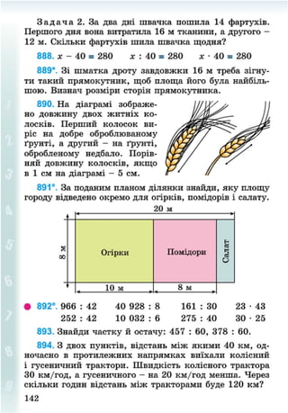З а д а ч а 2. За два дні швачка пошила 14 фартухів.
Першого дня вона витратила 16 м тканини, а другого -
12 м. Скільки фартухів шила швачка щодня?
888. * - 40 = 280 х : 40 = 280 х • 40 = 280
889*. Зі шматка дроту завдовжки 16 м треба зігну-
ти такий прямокутник, щоб площа його була найбіль-
шою. Визнач розміри сторін прямокутника.
890. На діаграмі зображе-
но довжину двох житніх ко-
лосків. Перший колосок ви-
ріс на добре оброблюваному
ґрунті, а другий - на ґрунті,
обробленому недбало. Порів-
няй довжину колосків, якщо
в 1 см на діаграмі - 5 см.
891°. За поданим планом ділянки знайди, яку площу
городу відведено окремо для огірків, помідорів і салату.
20 м
Огірки Помідори
Салат
10 м 8 м
• 892°. 966 : 42 40 928 : 8 161 : 30 23 • 43
252 : 42 10 032 : 6 275 : 40 30 • 25
893. Знайди частку й остачу: 457 : 60, 378 : 60.
894. З двох пунктів, відстань між якими 40 км, од-
ночасно в протилежних напрямках виїхали колісний
і гусеничний трактори. Швидкість колісного трактора
ЗО км/год, а гусеничного - на 20 км/год менша. Через
скільки годин відстань між тракторами буде 120 км?
142
8NEXT.COM
 