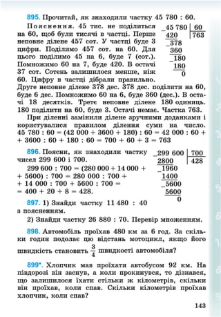 895. Прочитай, як знаходили частку 45 780 : 60.
60
763
П о я с н е н н я . 45 тис. не поділиться 45 780
на 60, щоб були тисячі в частці. Перше 420
неповне ділене 457 сот. У частці буде 3 373
цифри. Поділимо 457 сот. на 60. Для зео
цього поділимо 45 на 6, буде 7 (сот.). ~180
Помножимо 60 на 7, буде 420. В остачі 180
37 сот. Сотень залишилося менше, ніж у
60. Цифру в частці дібрали правильно.
Друге неповне ділене 378 дес. 378 дес. поділити на 60,
буде 6 дес. Помножимо 60 на 6, буде 360 (дес.). В оста-
чі 18 десятків. Третє неповне ділене 180 одиниць.
180 поділити на 60, буде 3. Остачі немає. Частка 763.
При діленні замінили ділене зручними доданками і
користувалися правилом ділення суми на число.
45 780 : 60 = (42 000 + 3600 + 180) : 60 = 42 000 : 60 +
+ 3600 : 60 + 180 : 60 = 700 + 60 + 3 = 763
896. Поясни, як знаходили частку 299 600 700
чисел 299 600 і 700. 2800 428
299 600 : 700 = (280 000 + 14 000 + П М о
+ 5600) : 700 = 280 000 : 700 + 1400
+ 14 000 : 700 + 5600 : 700 = _5600
= 400 + 20 + 8 = 428. 5600
897. 1) Знайди частку 11480 : 40 °
з поясненням.
2) Знайди частку 26 880 : 70. Перевір множенням.
898. Автомобіль проїхав 480 км за 6 год. За скіль-
ки годин подолає цю відстань мотоцикл, якщо його
З
швидкість становить — швидкості автомобіля?
899*. Хлопчик мав проїхати автобусом 92 км. На
півдорозі він заснув, а коли прокинувся, то дізнався,
що залишилося їхати стільки ж кілометрів, скільки
він проїхав, коли спав. Скільки кілометрів проїхав
хлопчик, коли спав?
143
8NEXT.COM
 
