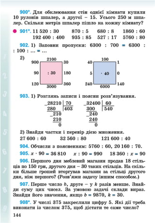 900°. Для обклеювання стін однієї кімнати купили
10 рулонів шпалер, а другої - 15. Усього 250 м шпа-
лер. Скільки метрів шпалер пішло на кожну кімнату?
• 901°. 11 520 : ЗО 870 : 5 680 : 8 1860 : 60
192 400 : 400 935 : 85 527 : 17 5760 : 80
902. 1) Заповни пропуски:
100 : ... = ...
2)
900
2100
6300 : 700 = 6300
100
120
3000
180
360 240
6000
140
903. 1) Розглянь записи і поясни розв'язування.
28210
280
_210
210
0
70
403
32400
300
240
240
0
60
540
2) Знайди частки і перевір дією множення.
27 600 : 60 32 560 : 80 121 600 : 40
904. Обчисли з поясненням: 5760 : 60, 20 160 : 70.
905. лг • 90 = 36 810 лт : 90 = 990 18 360 : лг = 90
906. Першого дня меблевий магазин продав 18 стіль-
ців по 150 грн, другого дня - ЗО таких стільців. На скіль-
ки більше грошей вторгував магазин за стільці другого
дня, ніж першого? (Розв'яжи задачу іншим способом.)
907. Перше число Ь, друге — у А разів менше. Знай-
ди суму цих чисел. За умовою задачі склади вираз.
Знайди його значення, якщо Ь = 9870, к = 30.
908*. У числі 375 закреслили цифру 5. Які дії треба
виконати із числом 375, щоб дістати те саме число?
144
8NEXT.COM
 