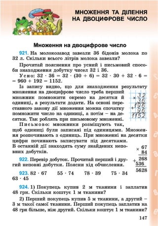 МНОЖЕННЯ ТА ДІЛЕННЯ
НА ДВОЦИФРОВЕ ЧИСЛО
Множення на двоцифрове число
921. На молокозавод завезли 36 бідонів молока по
32 л. Скільки всього літрів молока завезли?
Прочитай пояснення про усний і письмовий спосо-
би знаходження добутку чисел 32 і 36.
Усно: 32 • 36 = 32 • (ЗО + 6) = 32 • ЗО + 32 • 6 =
= 960 + 192 = 1152.
Із запису видно, що для знаходження результату
множення на двоцифрове число треба перший
множник помножити окремо на десятки й
одиниці, а результати додати. На основі пере-
ставного закону дії множення можна спочатку
помножити число на одиниці, а потім - на де-
сятки. Так роблять при письмовому множенні.
П и с ь м о в о : множники розміщують так,
щоб одиниці були записані під одиницями. Множен-
ня розпочинають з одиниць. При множенні на десятки
цифри починають записувати під десятками.
В останній дії знаходять суму знайдених непо- 57
вних добутків. 4
84
922. Перевір добуток. Прочитай перший і дру- + 268
гий неповні добутки. Поясни хід обчислення. 536
923. 82 - 6 7 55 • 74 78 - 3 9 75 • 34 ° 6 2 8
63 • 45
924. 1) Покупець купив 2 м тканини і заплатив
48 грн. Скільки коштує 1 м тканини?
2) Перший покупець купив 5 м тканини, а другий -
З м такої самої тканини. Перший покупець заплатив на
48 грн більше, ніж другий. Скільки коштує 1 м тканини?
+
,32
7752
147
8NEXT.COM
 