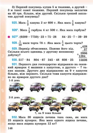 3) Перший покупець купив 5 м тканини, а другий -
З м такої самої тканини. Перший покупець заплатив
на 48 грн. більше, ніж другий. Скільки грошей запла-
тив другий покупець?
925. Маса 4 кавуна 2 кг 600 г. Яка маса 4 кавуна?
£ 5
926°. Маса — гарбуза 4 кг 500 г. Яка маса гарбуза?
З
• 927°. (9209 - 7750) -23 + 7 5 - 2 8 8 4 - 2 5 - 7 - 3 9 - 3 9
928. маси торта 78 г. Яка маса -у цього торта?
*428
929. Перевір обчислення. Поясни його хід. 37
Скільки всього одиниць у другому неповному 2996
добутку? +1284
930. 517 • 84 804 • 67 345 • 48 608 • 25 15836
931. Першого дня господарство відправило на сезон-
ний ярмарок 4 машини з капустою, а другого - 7 та-
ких машин. Другого дня відправлено на 9 т капусти
більше, ніж першого. Скільки тонн капусти відправле-
но на ярмарок другого дня?
1-й день
« В Д Ф « ь р * -
2-й день
932. Маса ЗО ящиків печива така сама, як маса
25 ящиків цукерок. Яка маса одного ящика печива,
якщо маса ящика цукерок 12 кг?
148
8NEXT.COM
 