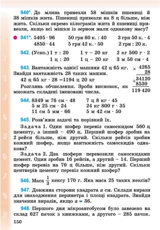 940°. До млина привезли 58 мішків пшениці й
38 мішків жита. Пшениці привезли на 8 ц більше, ніж
жита. Скільки окремо кілограмів жита й пшениці при-
везли, якщо всі мішки із зерном мали однакову масу?
• 941°. 5405 -96 50 грн 80 к. : 40 3 грн 50 к. • 4
4850 • 44 5 грн 42 к. • 50 2 грн : 20 к.
942. (Усно.) 1 т : 20 1 т - 20 кг 2 кг 500 г • 2
1 ц : 20 1 ц - 20 кг 3 м 50 см • 4
943. Вантажність однієї машини 42 ц 65 кг. х 4265
Знайди вантажність 28 таких машин.
42 ц 65 кг • 28 =1194 ц 20 кг + 34120
Розглянь обчислення. Зроби висновок, як
множать складені іменовані числа. 420
944. 8349 м 76 см • 48 7 ц 8 кг • 45
5 м 25 см • 24 24 кг 800 г • 35
11 см 5 мм - 6 6 5 м 42 см • 50
945. Розв'яжи задачі та порівняй їх.
З а д а ч а 1. Один шофер перевіз самоскидом 560 ц
цементу, а інший - 490 ц. Перший шофер зробив на
2 рейси більше, ніж другий. Скільки рейсів зробив
кожний шофер, якщо вантажність самоскидів одна-
кова?
З а д а ч а 2. Два шофери перевозили самоскидами
цемент. Один зробив 16 рейсів, а другий - 14. Перший
шофер перевіз на 70 ц більше, ніж другий. Скільки
центнерів цементу перевіз кожний шофер?
946. Маса 4 кексу 170 г. Яка маса 25 таких кексів?
З
947. Довжина сторони квадрата а см. Склади вирази
для знаходження периметра і площі квадрата. Знайди
значення виразів, якщо а = 36.
948. Першого дня мікроавтобусом було завезено на
склад 627 пачок з книжками, а другого - 285 пачок.
151
8NEXT.COM
 
