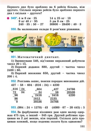 Першого дня було зроблено на б рейсів більше, ніж
другого. Скільки окремо рейсів було зроблено першого
дня і скільки - другого?
949°. 4 м 8 см - 2 5 14 ц 25 кг • 18
9 кг 40 г • 95 5 дм 8 см • 25
240 • 35 : 50 - 27 30800 - 28400 : 40 • З
950. За малюнками склади й розв'яжи рівняння.
951 . М а т е м а т и ч н и й д и к т а н т .
1) Зменшуване 540, від'ємник виражений добутком
чисел 20 і 15.
2) Перший доданок 880, другий - частка чисел
2400 і 60.
3) Перший множник 650, другий - частка чисел
200 і 4.
952. Розглянь запис, поясни порядок виконання дій.
427 - 58 - 604 • (816 : 24) = 4230
816 |_24_
72
х 604
4
34
2416
1812
20536
х 427
' 58
3416
2135
24766
24766
20536
4230
953. (984 : 24 + 1270) • 43 (4080 - 6 7 - 20 445) : 5
954. За фарбування віконних рам один маляр одер-
жав 475 грн, а інший - 345 грн. Другий робітник пра-
цював на 2 дні менше, ніж перший. Скільки днів пра-
цював кожний, якщо поденна оплата була однакова?
152
8NEXT.COM
 