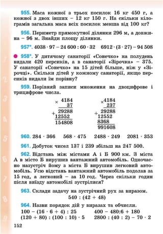 955. Маса кожної з трьох посилок 16 кг 450 г, а
кожної з двох інших - 12 кг 150 г. На скільки кіло-
грамів загальна маса всіх посилок менша від 100 кг?
956. Периметр прямокутної ділянки 296 м, а довжи-
на - 96 м. Знайди площу ділянки.
957°. 4038 - 9 7 - 2 4 600 : 60 • 32 6912 • (3 • 27) - 94 508
# 958°. У дитячому санаторії «Сонечко» на полудень
видали 420 персиків, а в санаторії «Зірочка» - 375.
У санаторії «Сонечко» на 15 дітей більше, ніж у «Зі-
рочці». Скільки дітей у кожному санаторії, якщо пер-
сиків видали їм порівну?
959. Порівняй записи множення на двоцифрове і
трицифрове числа.
х 4184 х 4184
37 237
, 29288 , 29288
12552 12552
154808 8368
991608
960. 284 • 366 568 • 475 2488 • 249 2081 • 353
961. Добуток чисел 137 і 239 збільш на 247 500.
962. Відстань між містами А і Б 900 км. З міста
А в місто Б вирушив вантажний автомобіль. Одночас-
но назустріч йому з міста Б вирушив легковий авто-
мобіль. Усю відстань вантажний автомобіль подолав за
15 год, а легковий - за 10 год. Через скільки годин
після виїзду автомобілі зустрілися?
963. Склади задачу на зустрічний рух за виразом.
540 : (42 + 48)
964. Назви порядок дій у виразах та обчисли.
100 - (16 • 6 + 4) : 25 400 - 480:6 + 180
(120 + 80) : (100 : 10) • 5 2800 : (40 : 2) - 70 • 2
153
8NEXT.COM
 
