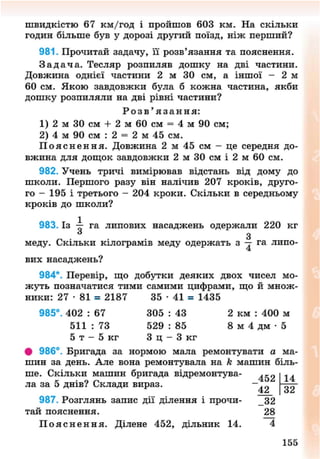 швидкістю 67 км/год і пройшов 603 км. На скільки
годин більше був у дорозі другий поїзд, ніж перший?
981. Прочитай задачу, її розв'язання та пояснення.
З а д а ч а . Тесляр розпиляв дошку на дві частини.
Довжина однієї частини 2 м ЗО см, а іншої - 2 м
60 см. Якою завдовжки була б кожна частина, якби
дошку розпиляли на дві рівні частини?
Р о з в ' я з а н н я :
1) 2 м ЗО см + 2 м 60 см = 4 м 90 см;
2) 4 м 90 см : 2 = 2 м 45 см.
П о я с н е н н я . Довжина 2 м 45 см - це середня до-
вжина для дощок завдовжки 2 м ЗО см і 2 м 60 см.
982. Учень тричі вимірював відстань від дому до
школи. Першого разу він налічив 207 кроків, друго-
го - 195 і третього - 204 кроки. Скільки в середньому
кроків до школи?
983. Із — га липових насаджень одержали 220 кг
З
меду. Скільки кілограмів меду одержать з — га липо-
вих насаджень?
984*. Перевір, що добутки деяких двох чисел мо-
жуть позначатися тими самими цифрами, що й множ-
ники: 27 • 81 = 2187 35 • 41 = 1435
985°. 402 : 67 305 : 43 2 км : 400 м
511 : 73 529 : 85 8 м 4 дм • 5
5 т - 5 кг З ц - З к г
• 986°. Бригада за нормою мала ремонтувати а ма-
шин за день. Але вона ремонтувала на к машин біль-
ше. Скільки машин бригада відремонтува- ^ ^ 14
ла за 5 днів? Склади вираз. ~42
987. Розглянь запис дії ділення і прочи- 32
тай пояснення. 28
П о я с н е н н я . Ділене 452, дільник 14. 4
32
156
8NEXT.COM
 