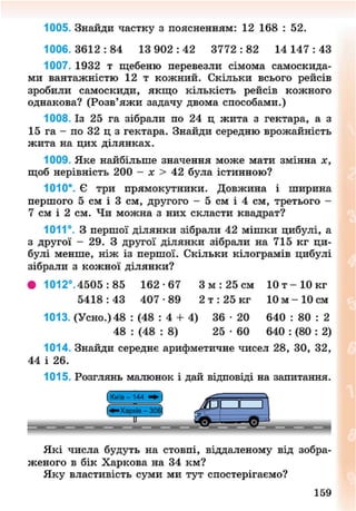1005. Знайди частку з поясненням: 12 168 : 52.
1006.3612:84 13 9 0 2 : 4 2 3772:82 14 1 4 7 : 4 3
1007. 1932 т щебеню перевезли сімома самоскида-
ми вантажністю 12 т кожний. Скільки всього рейсів
зробили самоскиди, якщо кількість рейсів кожного
однакова? (Розв'яжи задачу двома способами.)
1008. Із 25 га зібрали по 24 ц жита з гектара, а з
1 5 г а - п о 3 2 ц з гектара. Знайди середню врожайність
жита на цих ділянках.
1009. Яке найбільше значення може мати змінна х,
щоб нерівність 200 - х > 42 була істинною?
1010*. Є три прямокутники. Довжина і ширина
першого 5 см і 3 см, другого - 5 см і 4 см, третього -
7 см і 2 см. Чи можна з них скласти квадрат?
1011°. З першої ділянки зібрали 42 мішки цибулі, а
з другої - 29. З другої ділянки зібрали на 715 кг ци-
булі менше, ніж із першої. Скільки кілограмів цибулі
зібрали з кожної ділянки?
• 1012°. 4505 : 85 162 -67 3 м : 25 см 10 т - 1 0 кг
5 4 1 8 : 4 3 407 -89 2 т : 25 кг 10 м - 1 0 см
1013. (Усно.) 48 : (48 : 4 + 4) 36 • 20 640 : 80 : 2
48 : (48 : 8) 25 • 60 640 : (80 : 2)
1014. Знайди середнє арифметичне чисел 28, ЗО, 32,
44 і 26.
1015. Розглянь малюнок і дай відповіді на запитання.
Які числа будуть на стовпі, віддаленому від зобра-
женого в бік Харкова на 34 км?
Яку властивість суми ми тут спостерігаємо?
159
8NEXT.COM
 