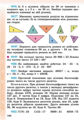 1016. Із 3 а ділянки зібрали по ЗО кг пшениці з
кожного ара, а з 2 а - по 50 кг. Знайди середню вро-
жайність пшениці на цій ділянці.
1017*. Множину трикутників розділи на підмножи-
ни: а) за кутами; б) за співвідношенням між довжина-
ми сторін.
1018°. Першого дня тривалість розмов по мобільно-
му телефону становила 68 хв, а другого - 84 хв. Зна-
йди середню тривалість розмов за цей час.
# 1019°. На скільки частка чисел 20 988 і 53 більша
від частки чисел 12 420 і 46?
1020. Як найшвидше знайти добутки: 24 • 25 • 4;
20 • 13 • 5; 5 • 275 • 2; 2 • 25 • 90?
1021. Знайди значення виразів: 46057 : а, якщо
а = 53; Ь : 64, якщо Ь = 49536.
1022. Прочитай пояснення про ділення багатоциф-
рових чисел на числа другого десятка.
П о я с н е н н я . При діленні багатоцифрових чисел на
числа другого десятка, а також у випадку двоцифрово-
го діленого цифру частки краще шукати способом до-
бору. Ділене 1376, дільник 16. Перше неповне ділене
137 дес. У частці буде 2 цифри. Поділимо 137 на 16,
буде 8. Помножимо 8 на 16, буде 128. Від 137 відняти
128, буде 9. Залишилося десятків менше, ніж 16, циф-
ру десятків дібрали правильно. Друге неповне ділене
96. 96 поділити на 16, буде 6. Частка 86.
1023.7176:23 1 1 2 2 : 1 7 9 8 8 9 : 3 1 6 0 5 9 : 7 3
160
8NEXT.COM
 