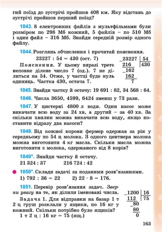 гий поїзд до зустрічі пройшов 408 км. Яку відстань до
зустрічі пройшов перший поїзд?
1043. 8 електронних файлів з мультфільмами були
розміром по 298 Мб кожний, 5 файлів - по 510 Мб
і один файл - 316 Мб. Знайди середній розмір одного
файлу.
1044. Розглянь обчислення і прочитай пояснення.
23227 : 54 = 430 (ост. 7) _23227 54
П о я с н е н н я . У цьому виразі третє 216 430
неповне ділене число 7 (од.). 7 не ді- _162
литься на 54. Отже, у частці буде нуль 162
одиниць. Частка 430, остача 7. 7
1045. Знайди частку й остачу: 19 691 : 82, 34 568 : 64.
1046. Числа 3650, 4599, 6424 зменш у 73 рази.
1047. У цистерні 4800 л води. Один насос може
викачати всю воду за 24 хв, а другий - за 40 хв. За
скільки хвилин можна викачати всю воду, якщо по-
ставити відразу два насоси?
1048. Від кожної корови фермер одержав за рік у
середньому по 54 ц молока. З одного центнера молока
можна виготовити 4 кг масла. Скільки масла можна
виготовити з молока, одержаного від 8 корів?
1049°. Знайди частку й остачу.
21 3 2 4 : 3 7 216 7 2 4 : 4 2
• 1050°. Склади задачі за поданими розв'язаннями.
1) 792 : 36 = 22 2) 22 • 8 = 176.
1051. Перевір розв'язання задач. Звер-
ни увагу на те, як ділили іменовані числа. _1200
З а д а ч а 1. Для відправки на базар 1 т 112
2 ц груш розклали у ящики, по 16 кг у _80
кожний. Скільки потрібно було ящиків? 80^
1 т 2 ц : 16 кг = 75 (ящ.) 0
16
75
163
8NEXT.COM
 