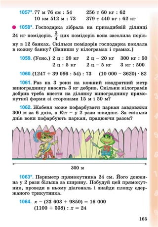 1057°. 77 м 76 см : 54 256 т 60 кг : 62
10 км 512 м : 73 379 т 440 кг : 62 кг
• 1058°. Господарка зібрала на присадибній ділянці
24 кг помідорів. — цих помідорів вона засолила порів-
ну в 12 банках. Скільки помідорів господарка поклала
в кожну банку? (Запиши у кілограмах і грамах.)
1059. (Усно.) 2 ц : 20 кг 2 ц - 20 кг 300 кг : 50
2 ц : 5 кг 2 ц - 5 кг 3 кг : 500
1060.(1247 + 39 096 : 54) : 73 (10 000 - 3620) • 82
1061. Раз на 3 роки на кожний квадратний метр
винограднику вносять 3 кг добрив. Скільки кілограмів
добрив треба внести на ділянку винограднику прямо-
кутної форми зі сторонами 15 м і 50 м?
1062. Жабеня може пофарбувати паркан завдовжки
300 м за 6 днів, а Кіт - у 2 рази швидше. За скільки
днів вони пофарбують паркан, працюючи разом?
300 м
1063*. Периметр прямокутника 24 см. Його довжи-
на у 2 рази більша за ширину. Побудуй цей прямокут-
ник, проведи в ньому діагональ і знайди площу одер-
жаного трикутника.
1064. * - (23 603 + 9850) = 16 000
(1100 + 508) : х = 24
165
8NEXT.COM
 