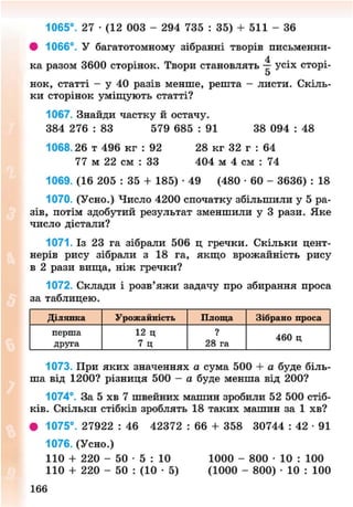 1065°. 27 • (12 003 - 294 735 : 35) + 511 - 36
# 1066°. У багатотомному зібранні творів письменни-
ка разом 3600 сторінок. Твори становлять 4 усіх сторі-
нок, статті - у 40 разів менше, решта - листи. Скіль-
ки сторінок уміщують статті?
1067. Знайди частку й остачу.
384 276 : 83 579 685 : 91 38 094 : 48
1068.26 т 496 кг : 92 28 кг 32 г : 64
77 м 22 см : 33 404 м 4 см : 74
1069. (16 205 : 35 + 185) • 49 (480 • 60 - 3636) : 18
1070. (Усно.) Число 4200 спочатку збільшили у 5 ра-
зів, потім здобутий результат зменшили у 3 рази. Яке
число дістали?
1071. Із 23 га зібрали 506 ц гречки. Скільки цент-
нерів рису зібрали з 18 га, якщо врожайність рису
в 2 рази вища, ніж гречки?
1072. Склади і розв'яжи задачу про збирання проса
за таблицею.
Ділянка Урожайність Площа Зібрано проса
перша
друга
12 ц
7 ц
?
28 га
460 ц
1073. При яких значеннях а сума 500 + а буде біль-
ша від 1200? різниця 500 - а буде менша від 200?
1074°. За 5 хв 7 швейних машин зробили 52 500 стіб-
ків. Скільки стібків зроблять 18 таких машин за 1 хв?
• 1075°. 27922 : 46 42372 : 66 + 358 30744 : 42 • 91
1076. (Усно.)
110 + 220 - 50 • 5 : 10 1000 - 800 • 10 : 100
110 + 220 - 50 : (10 • 5) (1000 - 800) • 10 : 100
166
8NEXT.COM
 