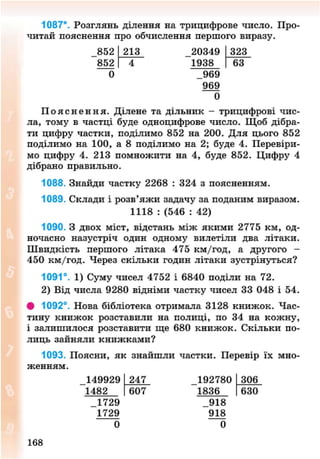 1087*. Розглянь ділення на трицифрове число. Про-
читай пояснення про обчислення першого виразу.
852
852
0
213 20349
1938
_969
969
323
63
0
П о я с н е н н я . Ділене та дільник - трицифрові чис-
ла, тому в частці буде одноцифрове число. Щоб дібра-
ти цифру частки, поділимо 852 на 200. Для цього 852
поділимо на 100, а 8 поділимо на 2; буде 4. Перевіри-
мо цифру 4. 213 помножити на 4, буде 852. Цифру 4
дібрано правильно.
1088. Знайди частку 2268 : 324 з поясненням.
1089. Склади і розв'яжи задачу за поданим виразом.
1118 : (546 : 42)
1090. З двох міст, відстань між якими 2775 км, од-
ночасно назустріч один одному вилетіли два літаки.
Швидкість першого літака 475 км/год, а другого -
450 км/год. Через скільки годин літаки зустрінуться?
1091°. 1) Суму чисел 4752 і 6840 поділи на 72.
2) Від числа 9280 відніми частку чисел 33 048 і 54.
# 1092°. Нова бібліотека отримала 3128 книжок. Час-
тину книжок розставили на полиці, по 34 на кожну,
і залишилося розставити ще 680 книжок. Скільки по-
лиць зайняли книжками?
1093. Поясни, як знайшли частки. Перевір їх мно-
женням.
149929
1482
_1729
1729
0
247
607
192780
1836
_918
918
0
306
630
168
8NEXT.COM
 
