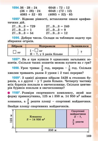 1094.36 • 28 : 24 6048 : 72 : 12
(36 + 28) • 24 6048 : (72 : 12)
4085 + 3 2 - 8 5 (4085 + 32) • 85
1095*. Віднови рівності, вставляючи знаки арифме-
тичних дій.
27...9...З = 729 27...9...З = 240
27...9...З = 1 27...9...З = 9
27...9...З = 54 27...9...З = 12
1096. Добери числа. Склади за таблицею задачу про
збирання огірків.
Зібрали Відправили Залишилося
• кг
I - • кг
II - ?, у 5 разів більше
1097*. На а грн купили Ь однакових загальних зо-
шитів. Скільки таких зошитів можна купити на с грн?
2 1
1098. Урок триває — год, перерва - — год. Скільки
хвилин тривають разом 3 уроки і 2 такі перерви?
1099°. З однієї ділянки зібрали 5428 ц столових бу-
ряків, а з другої - у 7 разів більше. Четверту частину
всіх буряків поклали в овочесховище. Скільки центне-
рів буряків поклали в овочесховище?
• 1100°. Розміри спортивного комплексу, який має
форму прямокутника, 125 м і 350 м. 14 950 м2
займає
2 „
ковзанка, а — решти площі - спортивні маиданчики.
о
Знайди площу спортивних майданчиків.
Ковзанка
5 - 14 950 м2
Спортивні
майданчики
2
— решти
3
350 м
169
8NEXT.COM
 