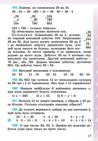 103. Поясни, як помножили 26 на 34.
26 • 34 = 26 • (ЗО + 4) = 26 • ЗО + 26 •
*26 х 26 ,104
4 30 780
104 780 884
104 і 780 - неповні добутки.
Ці обчислення можна записати так. 26
П о я с н е н н я . Помножимо 26 на 4, дістане- 34
мо перший неповний добуток 104. Помножимо 104
26 на ЗО. Для цього досить помножити 26 на 3
і до знайденого добутку приписати нуль. Але
цей нуль писати не будемо, залишимо його міс-
це вільним, бо число одиниць 4 не зміниться, якщо
додамо до нього нуль. Добуток 26 на 3 почнемо під-
писувати під десятками. Другий неповний добуток -
78 дес., або 780. Додамо неповні добутки, дістанемо
884. Це добуток чисел 26 і 34.
104. Виконай множення з поясненням.
45 - 2 3 51 • 18 32 - 2 5 19 • 18 38 • 24
105. На 952 грн купили 12 кг шоколадних цукерок
по 68 грн і 4 кг карамельок. Яка ціна 1 кг карамельок?
106*. Запиши найбільше й найменше значення х,
при яких нерівності будуть істинними.
1) ЛГ < 230 2) X < 45 3) 6 < дг < 8
107. Посіяли 15 кг озимої пшениці, а зібрали у 23 ра-
зи більше. Скільки кілограмів пшениці зібрали?
108. До кожної нерівності добери по два значення Ь,
щоб вона була істинною.
25 - 6 > 20 6 • 4 < 36 Ь : 4 > 8
Ь • 3 - 15 < 9 6 : 4 + 3 > 10 Ь: 4 + 6 < 14
109*. Є три числа: ЗО, 20, 5. Знайди всі можливі до-
бутки суми двох чисел на третє число.
17
8NEXT.COM
 