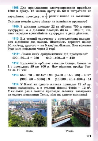 1108. Для прокладання електропроводки придбали
1200 м дроту. 12 мотків дроту по 60 м витратили на
З
внутрішню проводку, а — решти пішло на зовнішню.
о
Скільки метрів дроту пішло на зовнішню проводку?
1109. З ділянки площею 22 га зібрали 750 ц зерна
кукурудзи, а з ділянки площею 33 га - 1230 ц. Ви-
знач середню врожайність кукурудзи з двох ділянок.
1110. Від станції одночасно у протилежних напрям-
ках відійшли два поїзди. Швидкість першого поїзда
90 км/год, другого - на 5 км/год більша. Яка відстань
буде між поїздами через 3 год?
1111*. Знаки яких арифметичних дій пропущено?
400...60...З = 220 640...400...2 = 440
1112. Рухаючись орбітою навколо Сонця, Земля за
1 с проходить 29 км 800 м. Яку відстань пройде Зем-
ля за 10 хв?
1113. 650 - 7 3 + 32 457 : 93 (5750 + 158 • 38) - 4877
(930 • 60 - 6336) : 9 (16 008 : 46 + 4804) • 51
1114. У Києві на одного жителя припадає 72 м2
зе-
лених насаджень, а в столиці Японії Токіо - 12 м2
.
У скільки разів менше припадає зелених насаджень
на одного мешканця Токіо, ніж на одного киянина?
Київ Токіо
171
8NEXT.COM
 