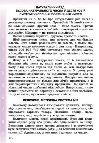 НАТУРАЛЬНИЙ РЯД.
БУДОВА НАТУРАЛЬНОГО ЧИСЛА У ДЕСЯТКОВІЙ
СИСТЕМІ ЧИСЛЕННЯ. ПОРІВНЯННЯ ЧИСЕЛ
Прочитай на с. 48-50 про натуральний ряд чисел і
десяткову систему числення. Пригадай! Перший клас -
це клас одиниць, другий клас - клас тисяч. Третій
клас називають класом мільйонів, а четвертий - класом
мільярдів. Мільярд — це тисяча мільйонів.
Назви одиниці першого, другого, третього класів.
Щоб прочитати число, яке містить два чи більше
класів, його запис розбивають на класи, а потім на-
зивають число кожного класу і сам клас. Наприклад,
число 206 923 740 005 читається так: двісті шість
мільярдів дев'ятсот двадцять три мільйони сімсот
сорок тисяч п'ять.
Якщо а і Ь - натуральні числа, то Ь вважається
більшим від числа а, якщо воно стоїть у натураль-
ному ряді чисел справа від числа а. Але натуральні
числа легко порівнювати за їх записами. У цьому разі
порівняння здійснюють за кількістю розрядів або за
величиною вищого розряду чисел. Натуральне число
використовується не тільки для лічби предметів, а й
для характеристики порядку предметів. Порядкові та
кількісні числа пов'язані між собою. Наприклад, якщо
лічити предмети по порядку і останній з них восьмий,
то це означає, що всього предметів вісім.
ВЕЛИЧИНИ. МЕТРИЧНА СИСТЕМА МІР
Кожному доводилося вимірювати довжину, площу,
відлічувати час, розв'язувати задачі на швидкість, об-
числювати вартість товару. Довжина, площа, маса,
швидкість, час, вартість - усе це величини.
Величини мають певні властивості. Будь-які вели-
чини одного роду або рівні, або одна менша за іншу.
Величини одного роду можна додавати і в результаті
буде величина того самого роду. Для величин визначають
також дії віднімання, множення і ділення на число.
172
8NEXT.COM
 