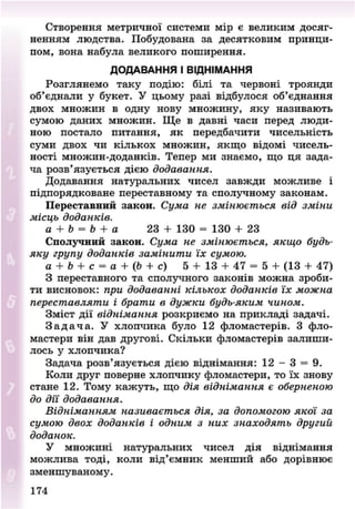 Створення метричної системи мір е великим досяг-
ненням людства. Побудована за десятковим принци-
пом, вона набула великого поширення.
ДОДАВАННЯ І ВІДНІМАННЯ
Розглянемо таку подію: білі та червоні троянди
об'єднали у букет. У цьому разі відбулося об'єднання
двох множин в одну нову множину, яку називають
сумою даних множин. Ще в давні часи перед люди-
ною постало питання, як передбачити чисельність
суми двох чи кількох множин, якщо відомі чисель-
ності множин-доданків. Тепер ми знаємо, що ця зада-
ча розв'язується дією додавання.
Додавання натуральних чисел завжди можливе і
підпорядковане переставному та сполучному законам.
Переставний закон. Сума не змінюється від зміни
місць доданків.
а + Ь = Ь + а 23 + 130 = 130 + 23
Сполучний закон. Сума не змінюється, якщо будь-
яку групу доданків замінити їх сумою.
а + Ь + с = а + (Ь + с) 5 + 13 + 47 = 5 + (13 + 47)
З переставного та сполучного законів можна зроби-
ти висновок: при додаванні кількох доданків їх можна
переставляти і брати в дужки будь-яким чином.
Зміст дії віднімання розкриємо на прикладі задачі.
З а д а ч а . У хлопчика було 12 фломастерів. З фло-
мастери він дав другові. Скільки фломастерів залиши-
лось у хлопчика?
Задача розв'язується дією віднімання: 12 - 3 = 9.
Коли друг поверне хлопчику фломастери, то їх знову
стане 12. Тому кажуть, що дія віднімання є оберненою
до дії додавання.
Відніманням називається дія, за допомогою якої за
сумою двох доданків і одним з них знаходять другий
доданок.
У множині натуральних чисел дія віднімання
можлива тоді, коли від'ємник менший або дорівнює
зменшуваному.
174
8NEXT.COM
 