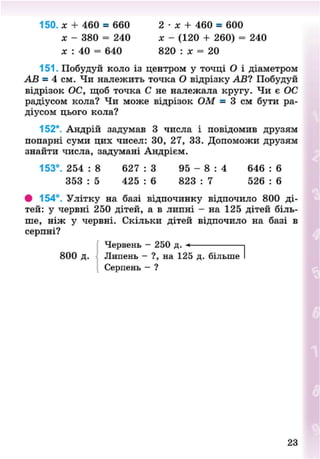 150. х + 460 = 660 2 • х + 460 = 600
х - 380 = 240 х - (120 + 260) = 240
х : 40 = 640 820 : х = 20
151. Побудуй коло із центром у точці О і діаметром
АВ = 4 см. Чи належить точка О відрізку АВ? Побудуй
відрізок ОС, щоб точка С не належала кругу. Чи є ОС
радіусом кола? Чи може відрізок ОМ = 3 см бути ра-
діусом цього кола?
152*. Андрій задумав 3 числа і повідомив друзям
попарні суми цих чисел: 30, 27, 33. Допоможи друзям
знайти числа, задумані Андрієм.
153°. 254 : 8 627 : 3 95 - 8 : 4 646 : 6
353 : 5 425 : 6 823 : 7 526 : 6
• 154°. Улітку на базі відпочинку відпочило 800 ді-
тей: у червні 250 дітей, а в липні - на 125 дітей біль-
ше, ніж у червні. Скільки дітей відпочило на базі в
серпні?
Червень - 250 д. 1
800 д. Липень - ?, на 125 д. більше
Серпень - ?
23
8NEXT.COM
 