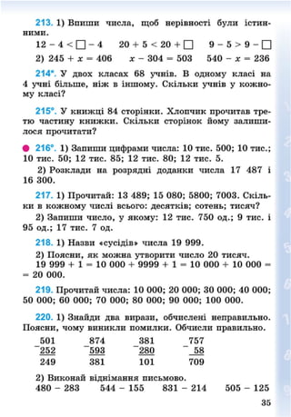 213. 1) Впиши числа, щоб нерівності були істин-
ними.
12 - 4 < • - 4 20 + 5 < 20 + • 9 - 5 > 9 - •
2) 245 + х = 406 * - 304 = 503 540 - х = 236
214*. У двох класах 68 учнів. В одному класі на
4 учні більше, ніж в іншому. Скільки учнів у кожно-
му класі?
215°. У книжці 84 сторінки. Хлопчик прочитав тре-
тю частину книжки. Скільки сторінок йому залиши-
лося прочитати?
# 216°. 1) Запиши цифрами числа: 10 тис. 500; 10 тис.;
10 тис. 50; 12 тис. 85; 12 тис. 80; 12 тис. 5.
2) Розклади на розрядні доданки числа 17 487 і
16 300.
217. 1) Прочитай: 13 489; 15 080; 5800; 7003. Скіль-
ки в кожному числі всього: десятків; сотень; тисяч?
2) Запиши число, у якому: 12 тис. 750 од.; 9 тис. і
95 од.; 17 тис. 7 од.
218. 1) Назви «сусідів» числа 19 999.
2) Поясни, як можна утворити число 20 тисяч.
19 999 + 1 = 10 000 + 9999 + 1 = 10 000 + 10 000 =
= 20 000.
219. Прочитай числа: 10 000; 20 000; ЗО 000; 40 000;
50 000; 60 000; 70 000; 80 000; 90 000; 100 000.
220. 1) Знайди два вирази, обчислені неправильно.
Поясни, чому виникли помилки. Обчисли правильно.
501 874 381 757
252 593 280 58
249 381 101 709
2) Виконай віднімання письмово.
480 - 283 544 - 155 831 - 214 505 - 125
35
8NEXT.COM
 