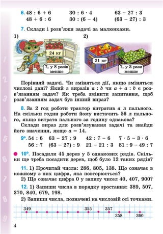 6 . 4 8 : 6 + 6 3 0 : 6 - 4 63 - 2 7 : 3
48 + 6 : 6 30 : (6 - 4) (63 - 27) : З
7. Склади і розв'яжи задачі за малюнками.
1) 2)
Порівняй задачі. Чи зміняться дії, якщо зміняться
числові дані? Який з виразів а : Ь чи а + а : Ь є роз-
в'язанням задач? Як треба змінити запитання, щоб
розв'язанням задач був інший вираз?
8. За 2 год роботи трактор витратив а л пального.
На скільки годин роботи йому вистачить 56 л пально-
го, якщо витрата пального за годину однакова?
Склади вираз для розв'язування задачі та знайди
його значення, якщо а = 14.
9°. 54 : 6 63 - 27 : 9 42 : 7 - 6 7 - 5 - 3 - 6
56 : 7 (63 - 27) : 9 21 - 2 1 : 3 81 : 9 - 49 : 7
• 10°. Посадили 45 дерев у 5 однакових рядів. Скіль-
ки ще треба посадити дерев, щоб було 12 таких рядів?
11. 1) Прочитай числа: 286, 805, 138. Що означає в
кожному з них цифра, яка повторюється?
2) Що означає цифра 0 у запису чисел 40, 407, 900?
12. 1) Запиши числа в порядку зростання: 389, 507,
370, 840, 679, 198.
2) Запиши числа, позначені на числовій осі точками.
319 355 357
358 360
4
8NEXT.COM
 