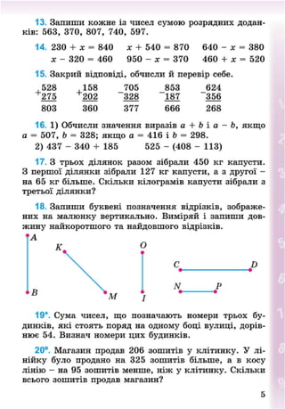 13. Запиши кожне із чисел сумою розрядних додан-
ків: 563, 370, 807, 740, 597.
14. 230 + х = 840 х + 540 = 870 640 - х = 380
х - 320 = 460 950 - х = 370 460 + х = 520
15. Закрий відповіді, обчисли й перевір себе.
+
528
275
803
+
158
202
360
705
328
377
853
"187
666
624
356
268
16. 1) Обчисли значення виразів а + Ь і а - Ь, якщо
а = 507, Ь = 328; якщо а = 416 і Ь = 298.
2) 437 - 340 + 185 525 - (408 - 113)
17. З трьох ділянок разом зібрали 450 кг капусти.
З першої ділянки зібрали 127 кг капусти, а з другої -
на 65 кг більше. Скільки кілограмів капусти зібрали з
третьої ділянки?
18. Запиши буквені позначення відрізків, зображе-
них на малюнку вертикально. Виміряй і запиши дов-
жину найкоротшого та найдовшого відрізків.
А
К. о
В
й
N
19*. Сума чисел, що позначають номери трьох бу-
динків, які стоять поряд на одному боці вулиці, дорів-
нює 54. Визнач номери цих будинків.
20°. Магазин продав 206 зошитів у клітинку. У лі-
нійку було продано на 325 зошитів більше, а в косу
лінію - на 95 зошитів менше, ніж у клітинку. Скільки
всього зошитів продав магазин?
5
8NEXT.COM
 