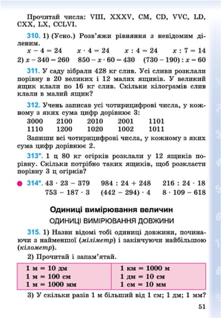 Прочитай числа: VIII, XXXV, СМ, СБ, УУС, ІЛЗ,
СХХ, ЬХ, ССІЛЧ.
310. 1) (Усно.) Розв'яжи рівняння з невідомим ді-
леним.
X - 4 = 24 X- 4 = 24 х : 4 = 24 х : 7 = 14
2)х- 340 = 260 850 - я • 60 = 430 (730 - 190): * = 60
311. У саду зібрали 428 кг слив. Усі сливи розклали
порівну в 20 великих і 12 малих ящиків. У великий
ящик клали по 16 кг слив. Скільки кілограмів слив
клали в малий ящик?
312. Учень записав усі чотирицифрові числа, у кож-
ному з яких сума цифр дорівнює 3:
3000 2100 2010 2001 1101
1110 1200 1020 1002 1011
Запиши всі чотирицифрові числа, у кожному з яких
сума цифр дорівнює 2.
313°. 1 ц 80 кг огірків розклали у 12 ящиків по-
рівну. Скільки потрібно таких ящиків, щоб розкласти
порівну 3 ц огірків?
• 314°. 43 • 23 - 379 984 : 24 + 248 216 : 24 • 18
753 - 1 8 7 - 3 (442 - 294) - 4 8 • 109 - 618
Одиниці вимірювання величин
ОДИНИЦІ ВИМІРЮВАННЯ ДОВЖИНИ
315. 1) Назви відомі тобі одиниці довжини, почина-
ючи з найменшої (міліметр) і закінчуючи найбільшою
(кілометр).
2) Прочитай і запам'ятай.
1 м = 10 дм 1 км = 1000 м
1 м = 100 см 1 дм = 10 см
1 м = 1000 мім 1 см = 10 мм
3) У скільки разів 1 м більший від 1 см; 1 дм; 1 мм?
51
8NEXT.COM
 