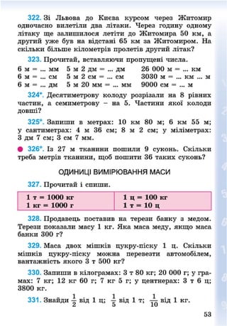 322. Зі Львова до Києва курсом через Житомир
одночасно вилетіли два літаки. Через годину одному
літаку ще залишилося летіти до Житомира 50 км, а
другий уже був на відстані 65 км за Житомиром. На
скільки більше кілометрів пролетів другий літак?
323. Прочитай, вставляючи пропущені числа.
6 м = ... мм 5 м 2 дм = ... дм 26 000 м = ... км
6 м = ... см 5 м 2 см = ... см 3030 м = ... км ... м
6 м = ... дм 5 м 20 мм = ... мм 9000 см = ... м
324*. Десятиметрову колоду розрізали на 8 рівних
частин, а семиметрову - на 5. Частини якої колоди
довші?
325°. Запиши в метрах: 10 км 80 м; 6 км 55 м;
у сантиметрах: 4 м 36 см; 8 м 2 см; у міліметрах:
З дм 7 см; 3 см 7 мм.
# 326°. Із 27 м тканини пошили 9 суконь. Скільки
треба метрів тканини, щоб пошити 36 таких суконь?
ОДИНИЦІ ВИМІРЮВАННЯ МАСИ
327. Прочитай і спиши.
1 т = 1000 кг 1 ц = 100 кг
1 кг = 1000 г 1 т = 10 ц
328. Продавець поставив на терези банку з медом.
Терези показали масу 1 кг. Яка маса меду, якщо маса
банки 300 г?
329. Маса двох мішків цукру-піску 1 ц. Скільки
мішків цукру-піску можна перевезти автомобілем,
вантажність якого 3 т 500 кг?
330. Запиши в кілограмах: 3 т 80 кг; 20 000 г; у гра-
мах: 7 кг; 12 кг 60 г; 7 кг 5 г; у центнерах: 3 т 6 ц;
3800 кг.
331. Знайди від 1 ц; від 1 т ; від 1 кг.
53
8NEXT.COM
 