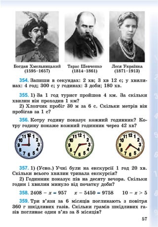 Богдан Хмельницький Тарас Шевченко Леся Українка
(1595-1657) (1814-1861) (1871-1913)
354. Запиши в секундах: 2 хв; 3 хв 12 с; у хвили-
нах: 4 год; 300 с; у годинах: 3 доби; 180 хв.
355. 1) За 1 год турист пройшов 4 км. За скільки
хвилин він проходив 1 км?
2) Хлопчик пробіг ЗО м за б с. Скільки метрів він
пробігав за 1 с?
356. Котру годину показує кожний годинник? Ко-
тру годину покаже кожний годинник через 42 хв?
357. 1) (Усно.) Учні були на екскурсії 1 год 20 хв.
Скільки всього хвилин тривала екскурсія?
2) Годинник показує пів на десяту вечора. Скільки
годин і хвилин минуло від початку доби?
358. 2408 - х = 957 лг - 5450 = 9758 10 - х > 5
359. Три в'язи за 6 місяців поглинають з повітря
360 г шкідливих газів. Скільки грамів шкідливих га-
зів поглинає один в'яз за 8 місяців?
57
8NEXT.COM
 