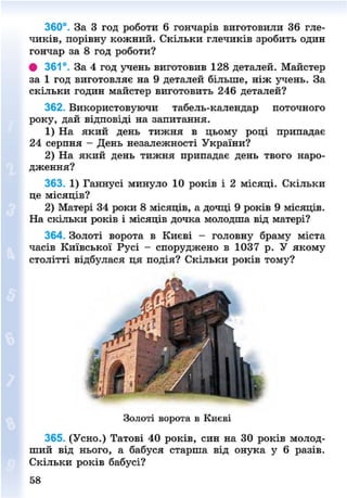 360°. За 3 год роботи 6 гончарів виготовили 36 гле-
чиків, порівну кожний. Скільки глечиків зробить один
гончар за 8 год роботи?
# 361°. За 4 год учень виготовив 128 деталей. Майстер
за 1 год виготовляє на 9 деталей більше, ніж учень. За
скільки годин майстер виготовить 246 деталей?
362. Використовуючи табель-календар поточного
року, дай відповіді на запитання.
1) На який день тижня в цьому році припадає
24 серпня - День незалежності України?
2) На який день тижня припадає день твого наро-
дження?
363. 1) Ганнусі минуло 10 років і 2 місяці. Скільки
це місяців?
2) Матері 34 роки 8 місяців, а дочці 9 років 9 місяців.
На скільки років і місяців дочка молодша від матері?
364. Золоті ворота в Києві - головну браму міста
часів Київської Русі - споруджено в 1037 р. У якому
столітті відбулася ця подія? Скільки років тому?
365. (Усно.) Татові 40 років, син на ЗО років молод-
ший від нього, а бабуся старша від онука у 6 разів.
Скільки років бабусі?
Золоті ворота в Києві
58
8NEXT.COM
 