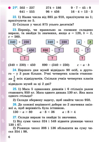 • 21°. 502 - 237 274 + 186 9 • 7 - 45 : 9
641 - 555 96 + 456 1 6 - 4 + 1 3 - 3
22. 1) Назви числа від 885 до 910, прилічуючи по 1;
прилічуючи по 5.
2) Скільки у числі 875 усього десятків?
23. Перевір, чи правильно за схемами складено
вирази, та знайди їх значення, якщо а = 120, Ь = 2,
с = 560.
(340 + 230) - 450 890 - (340 + 230) с - а - Ь
24. Першого дня музей відвідало 90 осіб, а друго-
го - у З рази більше. Учні четвертих класів станови-
ли — всіх відвідувачів. Скільки учнів четвертих класів
6
відвідало музей за ці 2 дні?
25. 1) Маса 5 однакових диванів і 6 стільців разом
становить 950 кг. Маса одного дивана 130 кг. Яка маса
одного стільця?
2) Склади обернену задачу, щоб знайти число 950.
26. До кожної нерівності добери по 2 значення змін-
ної а, щоб нерівність була істинною.
130 - а > 80 а • 8 < 36 а : 8 > 4
27. Склади вирази та знайди їх значення.
1) Від суми чисел 324 і 548 відняти різницю чисел
130 і 67.
2) Різницю чисел 308 і 136 збільшити на суму чи-
сел 354 і 98.
8NEXT.COM
 