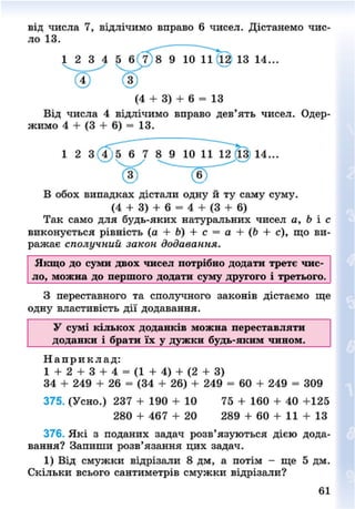 від числа 7, відлічимо вправо 6 чисел. Дістанемо
ло 13.
чис-
(4 + 3) + 6 = 13
Від числа 4 відлічимо вправо дев'ять чисел. Одер-
жимо 4 + (3 + 6) = 13.
1 2 3 4 5 6 7 8 9 10 11 12 13 14...
В обох випадках дістали одну й ту саму суму.
(4 + 3) + 6 = 4 + (3 + 6)
Так само для будь-яких натуральних чисел а, Ь і с
виконується рівність (а + Ь) + с = а + (Ь + с), що ви-
ражає сполучний закон додавання.
Якщо до суми двох чисел потрібно додати третє чис-
ло, можна до першого додати суму другого і третього.
З переставного та сполучного законів дістаємо ще
одну властивість дії додавання.
У сумі кількох доданків можна переставляти
доданки і брати їх у дужки будь-яким чином.
Н а п р и к л а д :
1 + 2 + 3 + 4 = (1 + 4 ) + (2 + 3)
34 + 249 + 26 = (34 + 26) + 249 = 60 + 249 = 309
375. (Усно.) 237 + 190 + 10 75 + 160 + 40 +125
280 + 467 + 20 289 + 60 + 11 + 13
376. Які з поданих задач розв'язуються дією дода-
вання? Запиши розв'язання цих задач.
1) Від смужки відрізали 8 дм, а потім - ще 5 дм.
Скільки всього сантиметрів смужки відрізали?
61
8NEXT.COM
 