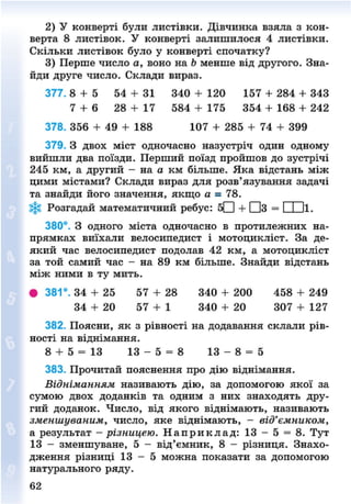 2) У конверті були листівки. Дівчинка взяла з кон-
верта 8 листівок. У конверті залишилося 4 листівки.
Скільки листівок було у конверті спочатку?
3) Перше число а, воно на Ь менше від другого. Зна-
йди друге число. Склади вираз.
377. 8 + 5 54 + 31 340 + 120 157 + 284 + 343
7 + 6 28 + 17 584 + 175 354 + 168 + 242
378. 356 + 49 + 188 107 + 285 + 74 + 399
379. З двох міст одночасно назустріч один одному
вийшли два поїзди. Перший поїзд пройшов до зустрічі
245 км, а другий - на а км більше. Яка відстань між
цими містами? Склади вираз для розв'язування задачі
та знайди його значення, якщо а - 78.
Розгадай математичний ребус: бЩ) + ЦЦз = І І її.
380°. З одного міста одночасно в протилежних на-
прямках виїхали велосипедист і мотоцикліст. За де-
який час велосипедист подолав 42 км, а мотоцикліст
за той самий час - на 89 км більше. Знайди відстань
між ними в ту мить.
• 381°. 34 + 25 57 + 28 340 + 200 458 + 249
34 + 20 57 + 1 340 + 20 307 + 127
382. Поясни, як з рівності на додавання склали рів-
ності на віднімання.
8 + 5 = 13 1 3 - 5 = 8 1 3 - 8 = 5
383. Прочитай пояснення про дію віднімання.
Відніманням називають дію, за допомогою якої за
сумою двох доданків та одним з них знаходять дру-
гий доданок. Число, від якого віднімають, називають
зменшуваним, число, яке віднімають, - від'ємником,
а результат - різницею. Н а п р и к л а д : 13 - 5 = 8. Тут
13 - зменшуване, 5 - від'ємник, 8 - різниця. Знахо-
дження різниці 1 3 - 5 можна показати за допомогою
натурального ряду.
8NEXT.COM
 