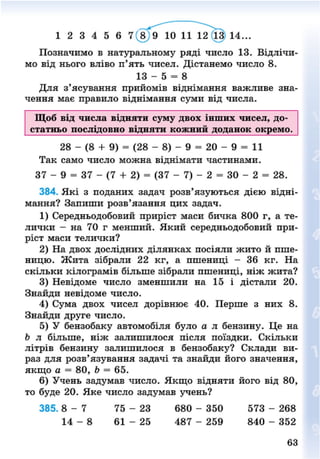1 2 3 4 5 6 7 8 9 10 11 12 13 14..
Позначимо в натуральному ряді число 13. Відлічи-
мо від нього вліво п'ять чисел. Дістанемо число 8.
13 - 5 = 8
Для з'ясування прийомів віднімання важливе зна-
чення має правило віднімання суми від числа.
Щоб від числа відняти суму двох інших чисел, до-
статньо послідовно відняти кожний доданок окремо.
28 - (8 + 9) = (28 - 8) - 9 = 20 - 9 = 11
Так само число можна віднімати частинами.
37 - 9 = 37 - (7 + 2) = (37 - 7) - 2 = ЗО - 2 = 28.
384. Які з поданих задач розв'язуються дією відні-
мання? Запиши розв'язання цих задач.
1) Середньодобовий приріст маси бичка 800 г, а те-
лички - на 70 г менший. Який середньодобовий при-
ріст маси телички?
2) На двох дослідних ділянках посіяли жито й пше-
ницю. Жита зібрали 22 кг, а пшениці - 36 кг. На
скільки кілограмів більше зібрали пшениці, ніж жита?
3) Невідоме число зменшили на 15 і дістали 20.
Знайди невідоме число.
4) Сума двох чисел дорівнює 40. Перше з них 8.
Знайди друге число.
5) У бензобаку автомобіля було а л бензину. Це на
Ь л більше, ніж залишилося після поїздки. Скільки
літрів бензину залишилося в бензобаку? Склади ви-
раз для розв'язування задачі та знайди його значення,
якщо а = 80, Ь = 65.
6) Учень задумав число. Якщо відняти його від 80,
то буде 20. Яке число задумав учень?
385. 8 - 7 75 - 23 680 - 350 573 - 268
14 - 8 61 - 25 487 - 259 840 - 352
8NEXT.COM
 