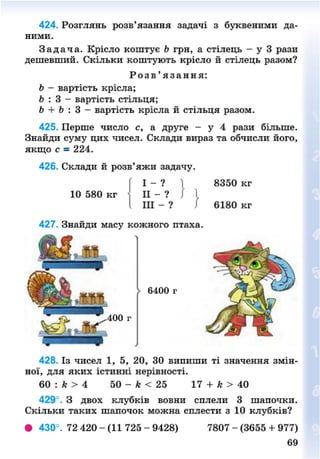 424. Розглянь розв'язання задачі з буквеними да-
ними.
З а д а ч а . Крісло коштує Ь грн, а стілець - у 3 рази
дешевший. Скільки коштують крісло й стілець разом?
Р о з в ' я з а н н я :
Ь - вартість крісла;
Ь : 3 - вартість стільця;
Ь + Ь : 3 - вартість крісла й стільця разом.
425. Перше число с, а друге - у 4 рази більше.
Знайди суму цих чисел. Склади вираз та обчисли його,
якщо с = 224.
426. Склади й розв'яжи задачу.
( І - ? | 8350 кг
10 580 кг II - ? / І
І III - ?  6180 кг
427. Знайди масу кожного птаха.
428. Із чисел 1, 5, 20, ЗО випиши ті значення змін-
ної, для яких істинні нерівності.
60 : к > 4 50 - к < 25 17 + к > 40
429°. З двох клубків вовни сплели 3 шапочки.
Скільки таких шапочок можна сплести з 10 клубків?
• 430°. 72 420 - (11 725 - 9428) 7807 - (3655 + 977)
69
8NEXT.COM
 