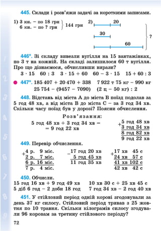 445. Склади і розв'яжи задачі за короткими записами.
1) 3 кн. - по 18 грн ] , ^ 2) ( ( 20 |
6 кн. - по ? грн [ 144 грн
30
, • ™—,446°. Зі складу вивезли вугілля на 15 вантажівках,
по 3 т на кожній. На складі залишилося 60 т вугілля.
Про що дізнаємося, обчисливши вирази?3 15 60 : 3 3 - 1 5 + 60 60 - 3 - 1 5 15 + 60 : З
• 447°. 185 407 + 20 470 + 338 7 922 т 75 кг - 990 кг
25 754 - (9457 - 7090) (2 ц - 50 кг) : 2
448. Відстань від міста А до міста В поїзд подолав за
5 год 48 хв, а від міста В до міста С - за 3 год 34 хв.
Скільки часу поїзд був у дорозі? Поясни обчислення.
Р о з в ' я з а н н я :
5 год 48 хв + 3 год 34 хв = + 5 Г
°Д 4 8 х в
= 9 год 22 хв 3 год 34 хв
8 год 82 хв
9 год 22 хв
449. Перевір обчислення.
+ 4 р. 9 міс. 17 год 20 хв + 1 7 хв 45 с
2 р. 7 міс. 5 год 45 хв 24 хв 57 с
6 р. 16 міс. 11 год 35 хв 41 хв 102 с
7 р. 4 міс. 42 хв 42 с
450. Обчисли.
15 год 16 хв + 9 год 49 хв 10 хв ЗО с + 25 хв 45 с
5 діб 6 год - 2 доби 18 год 7 год 34 хв - 2 год 40 хв
451. У стійловий період одній корові згодовували за
день 37 кг силосу. Стійловий період тривав з 25 жов-
тня по 10 травня. Скільки кілограмів силосу згодува-
ли 96 коровам за третину стійлового періоду?
8NEXT.COM
 