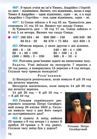 460*. З трьох учнів на ім'я Тимко, Андрійко і Сергій-
ко двоє - відмінники. Визнач, хто відмінник, якщо в парі
Тимко й Андрійко - один відмінник, один - ні, а в парі
Андрійко і Сергійко - теж один відмінник, один - ні.
461°. 1) Сонце зійшло о 6 год 35 хв. Тривалість дня
становила 11 год 10 хв. Визнач час заходу Сонця.
2) Тривалість дня - 16 год 17 хв. Сонце зайшло о
9 год 5 хв вечора. Визнач час сходу Сонця.
• 462°. 160 034 : 46 600 280 - 158 430 349 • 86
30 014 • 20 88 370 + 71 684 441 850 : 5
463. Обчисли вирази, у яких другою є дія ділення.
480 : 6 - 16 240 - 80 : 4 + 100
60 • 4 : 30 + 100 60 + 100 : 4 • З
(500 + 300) : 2 - 250 560 : 8 - 10 • 4
464. Розглянь розв'язання задачі на визначення часу.
З а д а ч а . Учні виїхали на екскурсію 7 вересня о
10 год ранку, а повернулися 15 вересня о 8 год вечора.
Скільки часу тривала екскурсія?
Р о з в ' я з а н н я :
1) Екскурсія розпочалася, коли минуло 6 діб 10 год
від початку вересня.
Екскурсія закінчилася, коли минуло 14 діб 20 год
від початку вересня.
14 діб 20 год - 6 діб 10 год =
= 8 діб 10 год
465. Гетьман українського реє-
стрового козацтва Петро Сагайдач-
ний помер 20 квітня 1622 р. Скіль-
ки минуло часу з дня його смерті
до сьогоднішнього дня?
466. З пункту А поїзд вийшов
22 травня о 6 год вечора і у пункт Б
прибув 25 травня о 9 год ранку. Г е т ь м а н Петро
Скільки часу поїзд був у дорозі? Сагайдачний
1
74
8NEXT.COM
 