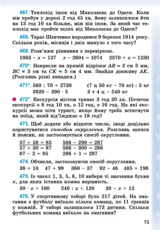 467. Теплохід ішов від Миколаєва до Одеси. Коли
він пробув у дорозі 2 год 45 хв, йому залишилося йти
на 13 год 10 хв більше, ніж він ішов. За який час те-
плохід має пройти шлях від Миколаєва до Одеси?
468. Тарас Шевченко народився 9 березня 1814 року.
Скільки років, місяців і днів минуло з того часу?
469. Розв'яжи рівняння з перевіркою.
1083 - я = 137 х - 2604 = 1074 2370 + х = 1230
470*. Накресли на прямій відрізки АВ = 2 см 3 мм,
ВС = 3 см та СК = 5 см 4 мм. Знайди довжину АК.
(Розглянь різні випадки.)
471°. 560 : 70 + 2730 (7 ц 50 кг - 70 кг) : 5 кг
3920 - 390 - 5 3 т 4 ц - 540 кг
# 472°. Екскурсія містом триває 3 год 20 хв. Початок
екскурсії о 8 год 10 хв, о 12 год, о 16 год. На які екс-
курсії може піти турист, якщо йому треба встигнути
на поїзд, який від'їжджає о 18 год?
473. Щоб додати або відняти числа, іноді доцільно
користуватися способом округлення. Розглянь записи
й поясни, як застосовується спосіб округлення.
57 + 28 = 85 586 - 299 = 287
57 + 30 = 87 586 - 300 = 286
87 - 2 = 85 286 + 1 = 287
474. Обчисли, застосовуючи спосіб округлення.
38 + 18 47 + 99 360 - 37 92 - 46 485 + 198
475. Із чисел 1, 3, 5, 8, 10 вибери ті значення букви
х, для яких істинна кожна нерівність.
ЗО • х > 100 240 : х < 120 20 - х > 12
476. У спортивному таборі було 217 дітей. На зма-
гання з футболу виїхало кілька команд, по 11 гравців
у кожній. У таборі залишилося 173 дитини. Скільки
футбольних команд виїхало на змагання?
75
8NEXT.COM
 