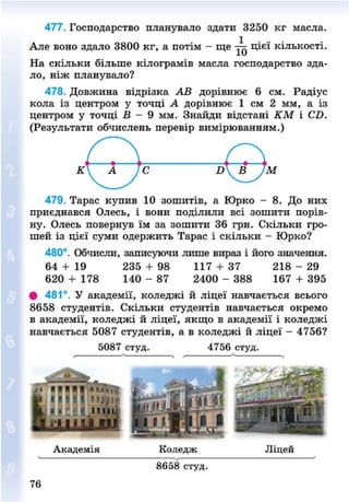 477. Господарство планувало здати 3250 кг масла.
Але воно здало 3800 кг, а потім - ще цієї кількості.
На скільки більше кілограмів масла господарство зда-
ло, ніж планувало?
478. Довжина відрізка АВ дорівнює б см. Радіус
кола із центром у точці А дорівнює 1 см 2 мм, а із
центром у точці В - 9 мм. Знайди відстані КМ і С£>.
(Результати обчислень перевір вимірюванням.)
479. Тарас купив 10 зошитів, а Юрко - 8. До них
приєднався Олесь, і вони поділили всі зошити порів-
ну. Олесь повернув їм за зошити 36 грн. Скільки гро-
шей із цієї суми одержить Тарас і скільки - Юрко?
480°. Обчисли, записуючи лише вираз і його значення.
64 + 19 235 + 98 117 + 37 218 - 29
620 + 178 140 - 87 2400 - 388 167 + 395
# 481°. У академії, коледжі й ліцеї навчається всього
8658 студентів. Скільки студентів навчається окремо
в академії, коледжі й ліцеї, якщо в академії і коледжі
навчається 5087 студентів, а в коледжі й ліцеї - 4756?
5087 студ. 4756 студ.
Академія Коледж Ліцей
76
8658 студ.
8NEXT.COM
 
