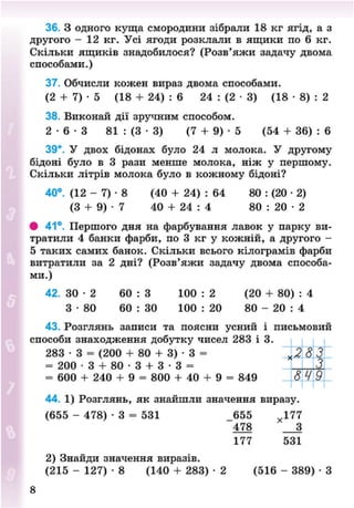 36. З одного куща смородини зібрали 18 кг ягід, а з
другого - 12 кг. Усі ягоди розклали в ящики по 6 кг.
Скільки ящиків знадобилося? (Розв'яжи задачу двома
способами.)
37. Обчисли кожен вираз двома способами.
(2 + 7) • 5 (18 + 24) : 6 24 : (2 • 3) (18 • 8) : 2
38. Виконай дії зручним способом.
2 - 6 - 3 81 : (3 • 3) (7 + 9) • 5 (54 + 36) : 6
39*. У двох бідонах було 24 л молока. У другому
бідоні було в 3 рази менше молока, ніж у першому.
Скільки літрів молока було в кожному бідоні?
40°. (12 - 7) • 8 (40 + 24) : 64 80 : (20 • 2)
(З + 9) • 7 40 + 24 : 4 80 : 20 • 2
# 41°. Першого дня на фарбування лавок у парку ви-
тратили 4 банки фарби, по 3 кг у кожній, а другого -
5 таких самих банок. Скільки всього кілограмів фарби
витратили за 2 дні? (Розв'яжи задачу двома способа-
ми.)
42. 3 0 - 2 60 : 3 100 : 2 (20 + 80) : 4
3 - 8 0 60 : ЗО 100 : 20 80 - 20 : 4
43. Розглянь записи та поясни усний і письмовий
способи знаходження добутку чисел 283 і 3.
283 • 3 = (200 + 80 + 3) • 3 =
= 200 • 3 + 80 • 3 + 3 • 3 =
= 600 + 240 + 9 = 800 + 40 + 9 = 849
44. 1) Розглянь, як знайшли значення виразу.
(655 - 478) • 3 = 531 _655 х 177
478 З
177 531
2) Знайди значення виразів.
(215 - 127) • 8 (140 + 283) • 2 (516 - 389) • З
<283
649
8NEXT.COM
 