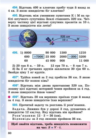 494. Відстань 400 м хлопчик пробіг туди й назад за
4 хв. З якою швидкістю біг хлопчик?
495. Відстань між умовними пунктами К і М на ор-
біті штучного супутника Землі становить 320 км. Чет-
верту частину цієї відстані супутник пролетів за 10 с.
З якою швидкістю він летів?
496. 1) 8000
600
60
+7000
90 000
23 000
45 000
1500
2000
900
- 3 0 0
1210
5200
11 000
2) 20 грн 8 к. - 59 к. 12 грн 70 к. - 8 грн 7 к.
3) За 3 кг гречаних крупів заплатили ЗО грн 60 к.
Знайди ціну 1 кг крупів.
497*. Трійка коней за 2 год пробігла 36 км. З якою
швидкістю біг кожен кінь?
498°. Відстань між двома пристанями 320 км. По-
ловину цієї відстані моторний човен пройшов за 4 год.
З якою швидкістю йшов човен?
• 499°. Відстань 20 км вершник проїхав туди й назад
за 4 год. З якою швидкістю їхав вершник?
500. Прочитай задачу та розглянь її розв'язання.
З а д а ч а . Лижник був у дорозі 3 год, рухаючись зі
швидкістю 12 км/год. Яку відстань він пройшов?
Р о з в ' я з а н н я : 12 • 3 = 36 (км).
В і д п о в і д ь : за 3 год лижник пройшов 36 км.
Щоб знайти відстань, треба швидкість помножити
на час: 8 - V ' і.
80
8NEXT.COM
 
