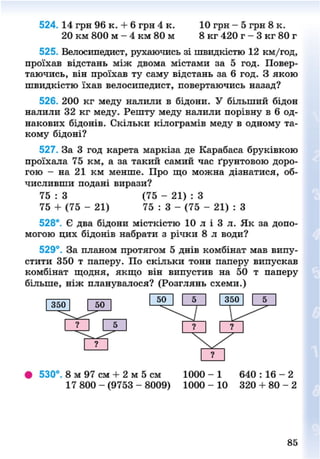 524. 14 грн 96 к. + 6 грн 4 к. 10 грн - 5 грн 8 к.
20 км 800 м - 4 км 80 м 8 кг 420 г - 3 кг 80 г
525. Велосипедист, рухаючись зі швидкістю 12 км/год,
проїхав відстань між двома містами за 5 год. Повер-
таючись, він проїхав ту саму відстань за 6 год. З якою
швидкістю їхав велосипедист, повертаючись назад?
526. 200 кг меду налили в бідони. У більший бідон
налили 32 кг меду. Решту меду налили порівну в 6 од-
накових бідонів. Скільки кілограмів меду в одному та-
кому бідоні?
527. За 3 год карета маркіза де Карабаса бруківкою
проїхала 75 км, а за такий самий час ґрунтовою доро-
гою - на 21 км менше. Про що можна дізнатися, об-
числивши подані вирази?
75 : 3 (75 - 21) : З
75 + (75 - 21) 75 : 3 - (75 - 21) : З
528*. Є два бідони місткістю 10 л і 3 л. Як за допо-
могою цих бідонів набрати з річки 8 л води?
529°. За планом протягом 5 днів комбінат мав випу-
стити 350 т паперу. По скільки тонн паперу випускав
комбінат щодня, якщо він випустив на 50 т паперу
більше, ніж планувалося? (Розглянь схеми.)
• 530°. 8 м 97 см + 2 м 5 см 1000 - 1 640 : 16 - 2
17 8 0 0 - ( 9 7 5 3 - 8 0 0 9 ) 1 0 0 0 - 10 320 + 8 0 - 2
85
8NEXT.COM
 