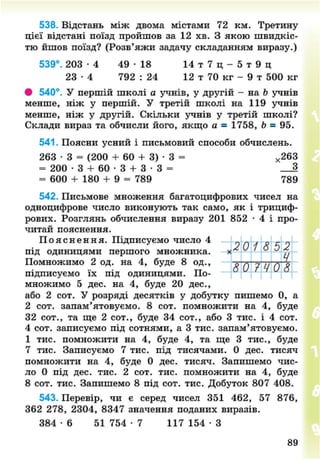 538. Відстань між двома містами 72 км. Третину
цієї відстані поїзд пройшов за 12 хв. З якою швидкіс-
тю йшов поїзд? (Розв'яжи задачу складанням виразу.)
539°. 2 0 3 - 4 4 9 - 1 8 14 т 7 ц - 5 т 9 ц
23 - 4 792 : 24 12 т 70 кг - 9 т 500 кг
# 540°. У першій школі а учнів, у другій - на Ь учнів
менше, ніж у першій. У третій школі на 119 учнів
менше, ніж у другій. Скільки учнів у третій школі?
Склади вираз та обчисли його, якщо а = 1758, Ь = 95.
541. Поясни усний і письмовий способи обчислень.
263 • 3 = (200 + 60 + 3) • 3 = х 263
= 200 • 3 + 60 • 3 + 3 • 3 = _ 3
= 600 + 180 + 9 = 789 789
542. Письмове множення багатоцифрових чисел на
одноцифрове число виконують так само, як і трициф-
рових. Розглянь обчислення виразу 201 852 • 4 і про-
читай пояснення.
П о я с н е н н я . Підписуємо число 4 „ „ , . г „
П І Д О Д И Н И Ц Я М И першого множника. Х ^ ^ ' * ^ ц
Помножимо 2 од. на 4, буде 8 од., ^ П 7 Ц П Я
підписуємо їх під одиницями. По-
множимо 5 дес. на 4, буде 20 дес.,
або 2 сот. У розряді десятків у добутку пишемо 0, а
2 сот. запам'ятовуємо. 8 сот. помножити на 4, буде
32 сот., та ще 2 сот., буде 34 сот., або 3 тис. і 4 сот.
4 сот. записуємо під сотнями, а 3 тис. запам'ятовуємо.
1 тис. помножити на 4, буде 4, та ще 3 тис., буде
7 тис. Записуємо 7 тис. під тисячами. 0 дес. тисяч
помножити на 4, буде 0 дес. тисяч. Запишемо чис-
ло 0 під дес. тис. 2 сот. тис. помножити на 4, буде
8 сот. тис. Запишемо 8 під сот. тис. Добуток 807 408.
543. Перевір, чи є серед чисел 351 462, 57 876,
362 278, 2304, 8347 значення поданих виразів.
384 - 6 51 754 • 7 117 154 • З
89
8NEXT.COM
 