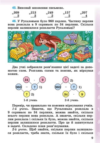 45. Виконай множення письмово.
х 309 х 213 х 249 х 157 х 207
3 3 2 5 4
46. У Русалоньки було 960 перлин. Частину перлин
вона розклала в 9 скриньок по 34 перлини. Скільки
перлин залишилося розкласти Русалоньці?
Два учні зобразили розв'язання цієї задачі за допо-
могою схем. Розглянь схеми та поясни, як міркував
кожен.
1-й учень 2-й учень
Перевір, чи правильно ти пояснив міркування учнів.
1-й учень. Знаючи, що Русалонька розклала в
9 скриньок по 34 перлини, можна знайти, скільки
всього перлин вона розклала. А знаючи, скільки пер-
лин розклала і скільки їх було, можна знайти, скільки
перлин залишилося розкласти. Про це й запитується
в задачі. Складемо план розв'язування.
2-й учень. Щоб знайти, скільки перлин залишило-
ся розкласти, треба знати, скільки їх було і скільки
8NEXT.COM
 