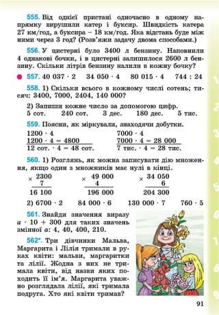 555. Від однієї пристані одночасно в одному на-
прямку вирушили катер і буксир. Швидкість катера
27 км/год, а буксира - 18 км/год. Яка відстань буде між
ними через 3 год? (Розв'яжи задачу двома способами.)
556. У цистерні було 3400 л бензину. Наповнили
4 однакові бочки, і в цистерні залишилося 2600 л бен-
зину. Скільки літрів бензину налили в кожну бочку?
• 557. 40 037 - 2 34 050 • 4 80 015 - 4 744 : 24
558. 1) Скільки всього в кожному числі сотень; ти-
сяч: 3400, 7000, 2404, 140 000?
2) Запиши кожне число за допомогою цифр.
5 сот. 240 сот. З дес. 180 дес. 5 тис.
559. Поясни, як міркували, знаходячи добутки.
1200 • 4 7000 • 4
1200 • 4 = 4800 7000 • 4 = 28 000
12 сот. • 4 = 48 сот. 7 тис. • 4 = 28 тис.
560. 1) Розглянь, як можна записувати дію множен-
ня, якщо один з множників має нулі в кінці.
х 2300 х 49 000 х 34 050
7 4 * 6_
16 100 196 000 204 300
2) 6700 2 84 000 • 6 130 000 - 7 7 6 0 - 5
561. Знайди значення виразу
а • 10 + 300 для таких значень
змінної а: 4, 40, 400, 210.
562*. Три дівчинки Мальва,
Маргарита і Лілія тримали в ру-
ках квіти: мальви, маргаритки
та лілії. Жодна з них не три-
мала квіти, від назви яких по-
ходить її ім'я. Маргарита уваж-
но розглядала лілії, які тримала
подруга. Хто які квіти тримав?
8NEXT.COM
 