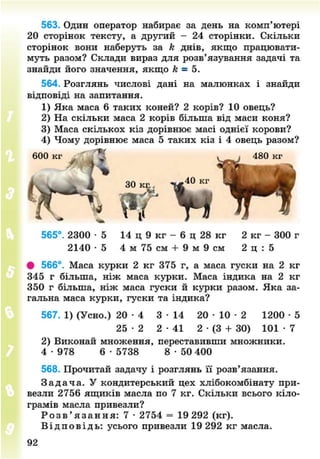 563. Один оператор набирає за день на комп'ютері
20 сторінок тексту, а другий - 24 сторінки. Скільки
сторінок вони наберуть за к днів, якщо працювати-
муть разом? Склади вираз для розв'язування задачі та
знайди його значення, якщо к - 5.
564. Розглянь числові дані на малюнках і знайди
відповіді на запитання.
1) Яка маса 6 таких коней? 2 корів? 10 овець?
2) На скільки маса 2 корів більша від маси коня?
3) Маса скількох кіз дорівнює масі однієї корови?
4) Чому дорівнює маса 5 таких кіз і 4 овець разом?
еоокг /
565°. 2300 • 5
2140 • 5
# 566°. Маса курки 2 кг 375 г, а маса гуски на 2 кг
345 г більша, ніж маса курки. Маса індика на 2 кг
350 г більша, ніж маса гуски й курки разом. Яка за-
гальна маса курки, гуски та індика?
567. 1) (Усно.) 2 0 - 4 3 - 1 4 2 0 - 1 0 - 2 1200 • 5
25 - 2 2 - 4 1 2 • (3 + 30) 1 0 1 - 7
2) Виконай множення, переставивши множники.
4 -978 6 • 5738 8 • 50 400
568. Прочитай задачу і розглянь її розв'язання.
З а д а ч а . У кондитерський цех хлібокомбінату при-
везли 2756 ящиків масла по 7 кг. Скільки всього кіло-
грамів масла привезли?
Р о з в ' я з а н н я : 7 • 2754 = 19 292 (кг).
В і д п о в і д ь : усього привезли 19 292 кг масла.
ЗО , ї * 4 0 к г
Н т» Т і
14 ц 9 кг - 6 ц 28 кг 2 кг - 300 г
4 м 75 см + 9 м 9 см 2 ц : 5
92
8NEXT.COM
 