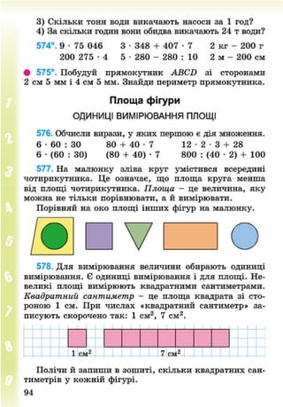 3) Скільки тонн води викачають насоси за 1 год?
4) За скільки годин вони обидва викачають 24 т води?
574°. 9 • 75 046 3 • 348 + 4 0 7 - 7 2 кг - 200 г
200 2 7 5 - 4 5 • 280 - 280 : 10 2 м - 200 см
• 575°. Побудуй прямокутник АВСБ зі сторонами
2 см 5 мм і 4 см 5 мм. Знайди периметр прямокутника.
Площа фігури
ОДИНИЦІ ВИМІРЮВАННЯ ПЛОЩІ
576. Обчисли вирази, у яких першою є дія множення.
6 • 60 : 30 80 + 4 0 - 7 1 2 - 2 - 3 + 28
6 • (60 : ЗО) (80 + 40) • 7 800 : (40 • 2) + 100
577. На малюнку зліва круг умістився всередині
чотирикутника. Це означає, що площа круга менша
від площі чотирикутника. Площа - це величина, яку
можна не тільки порівнювати, а й вимірювати.
Порівняй на око площі інших фігур на малюнку.
578. Для вимірювання величини обирають одиниці
вимірювання. Є одиниці вимірювання і для площі. Не-
великі площі вимірюють квадратними сантиметрами.
Квадратний сантиметр - це площа квадрата зі сто-
роною 1 см. При числах «квадратний сантиметр» за-
писують скорочено так: 1 см2
, 7 см2
.
І2
1 смІ2
7 смІ2
Полічи й запиши в зошиті, скільки квадратних сан-
тиметрів у кожній фігурі.
94
8NEXT.COM
 